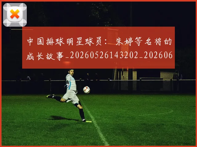 中国排球明星球员：朱婷等名将的成长故事_20260526143202_20260607160818