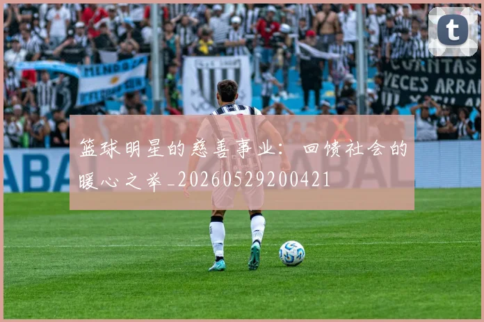 篮球明星的慈善事业:回馈社会的暖心之举_20260529200421