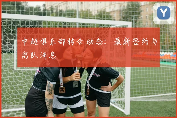 中超俱乐部转会动态：最新签约与离队消息