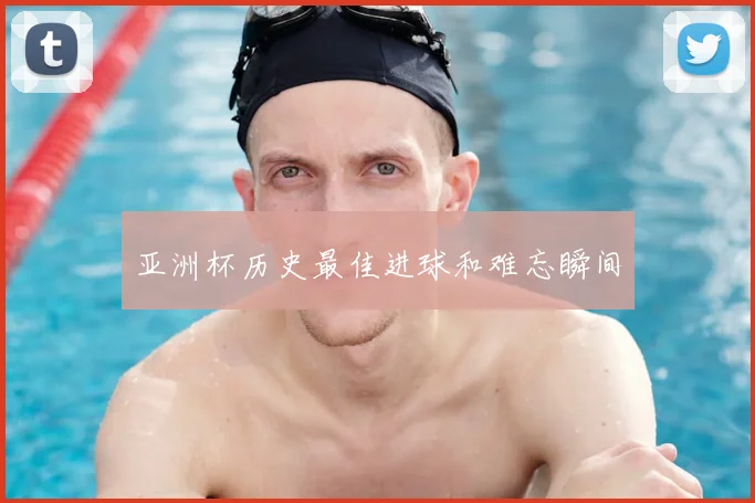 亚洲杯历史最佳进球和难忘瞬间