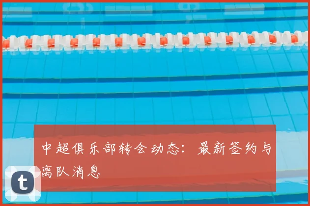 中超俱乐部转会动态：最新签约与离队消息